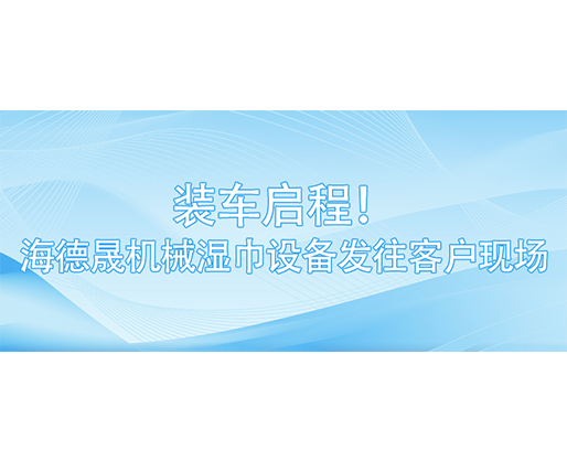 裝車啟程！海德晟機(jī)械濕巾設(shè)備發(fā)往客戶現(xiàn)場(chǎng)